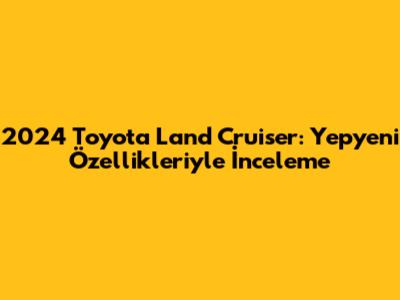 2024 Toyota Land Cruiser: Yepyeni Özellikleriyle İnceleme